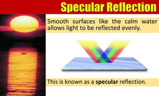 Smooth surfaces like the calm water
allows light to be reflected evenly.
This is known as a specular reflection.
 