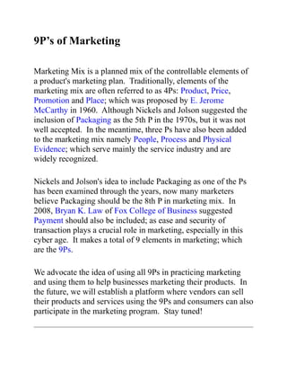 9P’s of Marketing

Marketing Mix is a planned mix of the controllable elements of
a product's marketing plan. Traditionally, elements of the
marketing mix are often referred to as 4Ps: Product, Price,
Promotion and Place; which was proposed by E. Jerome
McCarthy in 1960. Although Nickels and Jolson suggested the
inclusion of Packaging as the 5th P in the 1970s, but it was not
well accepted. In the meantime, three Ps have also been added
to the marketing mix namely People, Process and Physical
Evidence; which serve mainly the service industry and are
widely recognized.

Nickels and Jolson's idea to include Packaging as one of the Ps
has been examined through the years, now many marketers
believe Packaging should be the 8th P in marketing mix. In
2008, Bryan K. Law of Fox College of Business suggested
Payment should also be included; as ease and security of
transaction plays a crucial role in marketing, especially in this
cyber age. It makes a total of 9 elements in marketing; which
are the 9Ps.

We advocate the idea of using all 9Ps in practicing marketing
and using them to help businesses marketing their products. In
the future, we will establish a platform where vendors can sell
their products and services using the 9Ps and consumers can also
participate in the marketing program. Stay tuned!
 