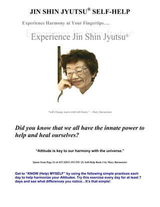 JIN SHIN JYUTSU® SELF-HELP 
Experience Harmony at Your Fingertips…. 
“Self-Change starts with Self-Study.” – Mary Burmeister 
Did you know that we all have the innate power to 
help and heal ourselves? 
“Attitude is key to our harmony with the universe.” 
Quote from Page 21 of JIN SHIN JYUTSU IS, Self-Help Book 1 by Mary Burmeister 
Get to “KNOW (Help) MYSELF” by using the following simple practices each 
day to help harmonize your Attitudes. Try this exercise every day for at least 7 
days and see what differences you notice…It’s that simple! 
 