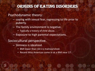 Psychodynamic theory:  coping with sexual fear, regressing to life prior to puberty.The family environment is negative.Typically a history of child abuse.Exposure to high parental expectations.Sociocultural perspective.Slimness is idealized.BMI lower than 18.5 is malnourished.  Recent Miss Americas come in at a BMI near 17.Origins of Eating Disorders