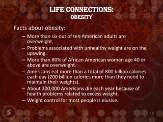LIFE CONNECTIONS:Obesity Facts about obesity:More than six out of ten American adults are overweight.Problems associated with unhealthy weight are on the upswing.More than 80% of African American women age 40 or above are overweight.Americans eat more than a total of 800 billion calories each day (200 billion calories more than they need to maintain their weights). About 300,000 Americans die each year because of health problems related to excess weight.Weight control for most people is elusive.