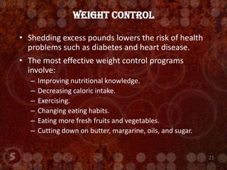 Shedding excess pounds lowers the risk of health problems such as diabetes and heart disease.The most effective weight control programs involve:Improving nutritional knowledge.Decreasing caloric intake.Exercising.Changing eating habits.Eating more fresh fruits and vegetables.Cutting down on butter, margarine, oils, and sugar.Weight Control