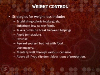 Strategies for weight loss include:Establishing calorie intake goals.Substitute low calorie foods.Take a 5-minute break between helpings.Avoid temptations.ExerciseReward yourself but not with food.Use imagery.Mentally walk through various scenarios.Above all if you slip don’t blow it out of proportion.Weight Control