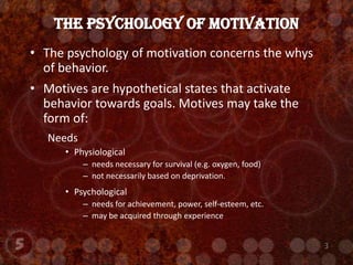 The psychology of motivation concerns the whys of behavior.Motives are hypothetical states that activate behavior towards goals. Motives may take the form of:NeedsPhysiological needs necessary for survival (e.g. oxygen, food)not necessarily based on deprivation.Psychological needs for achievement, power, self-esteem, etc.may be acquired through experienceThe Psychology of Motivation