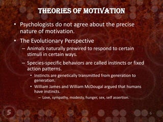 Psychologists do not agree about the precise nature of motivation.The Evolutionary PerspectiveAnimals naturally prewired to respond to certain stimuli in certain ways.Species-specific behaviors are called instincts or fixed action patterns.Instincts are genetically transmitted from generation to generation.William James and William McDougal argued that humans have instincts.Love, sympathy, modesty, hunger, sex, self assertion.Theories of Motivation