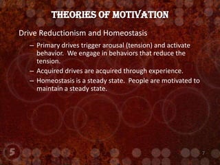 Drive Reductionism and HomeostasisPrimary drives trigger arousal (tension) and activate behavior.  We engage in behaviors that reduce the tension.  Acquired drives are acquired through experience.Homeostasis is a steady state.  People are motivated to maintain a steady state.Theories of Motivation