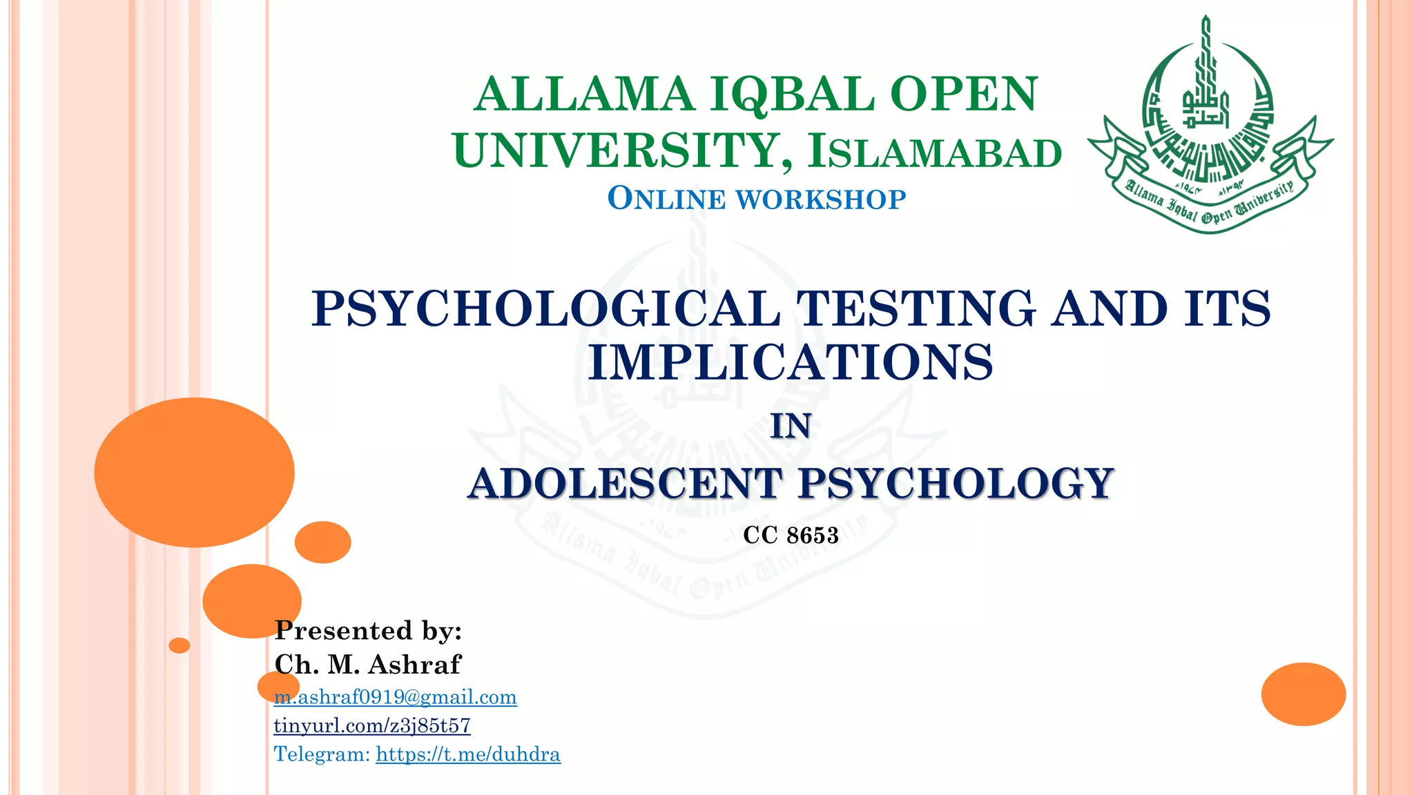 ALLAMA IQBAL OPEN
UNIVERSITY, ISLAMABAD
ONLINE WORKSHOP
PSYCHOLOGICAL TESTING AND ITS
IMPLICATIONS
IN
ADOLESCENT PSYCHOLOGY
CC 8653
Presented by:
Ch. M. Ashraf
m.ashraf0919@gmail.com
tinyurl.com/z3j85t57
Telegram: https://t.me/duhdra
 