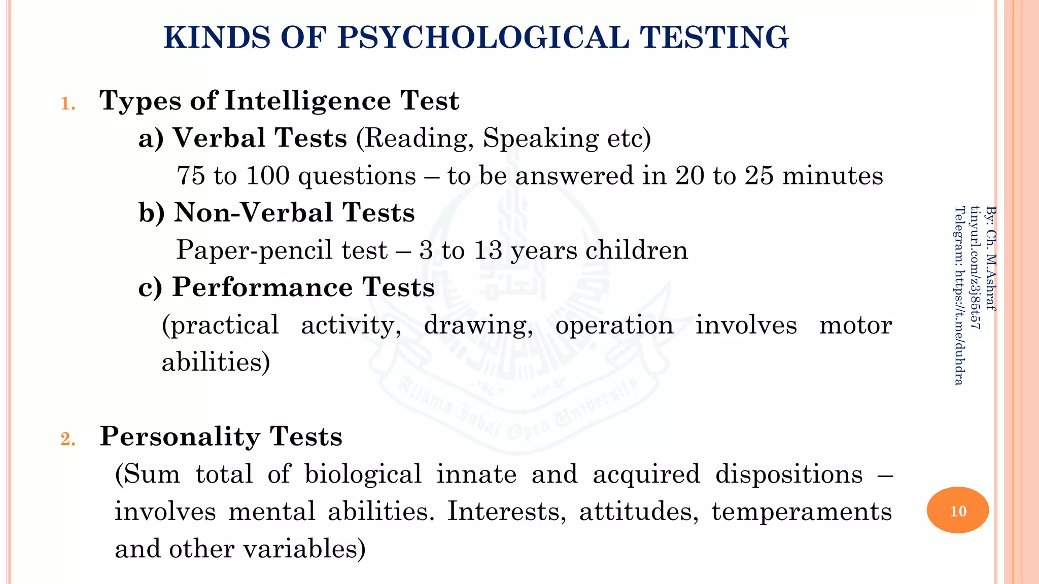 KINDS OF PSYCHOLOGICAL TESTING
1. Types of Intelligence Test
a) Verbal Tests (Reading, Speaking etc)
75 to 100 questions – to be answered in 20 to 25 minutes
b) Non-Verbal Tests
Paper-pencil test – 3 to 13 years children
c) Performance Tests
(practical activity, drawing, operation involves motor
abilities)
2. Personality Tests
(Sum total of biological innate and acquired dispositions –
involves mental abilities. Interests, attitudes, temperaments
and other variables)
10
By:
Ch.
M.Ashraf
tinyurl.com/z3j85t57
Telegram:
https://t.me/duhdra
 