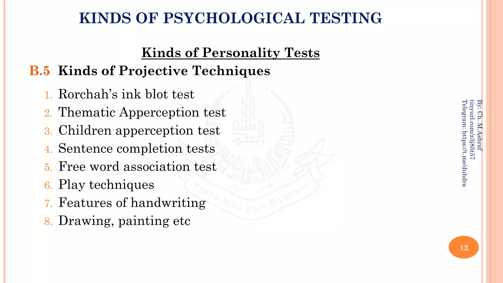 KINDS OF PSYCHOLOGICAL TESTING
Kinds of Personality Tests
B.5 Kinds of Projective Techniques
1. Rorchah’s ink blot test
2. Thematic Apperception test
3. Children apperception test
4. Sentence completion tests
5. Free word association test
6. Play techniques
7. Features of handwriting
8. Drawing, painting etc
12
By:
Ch.
M.Ashraf
tinyurl.com/z3j85t57
Telegram:
https://t.me/duhdra
 