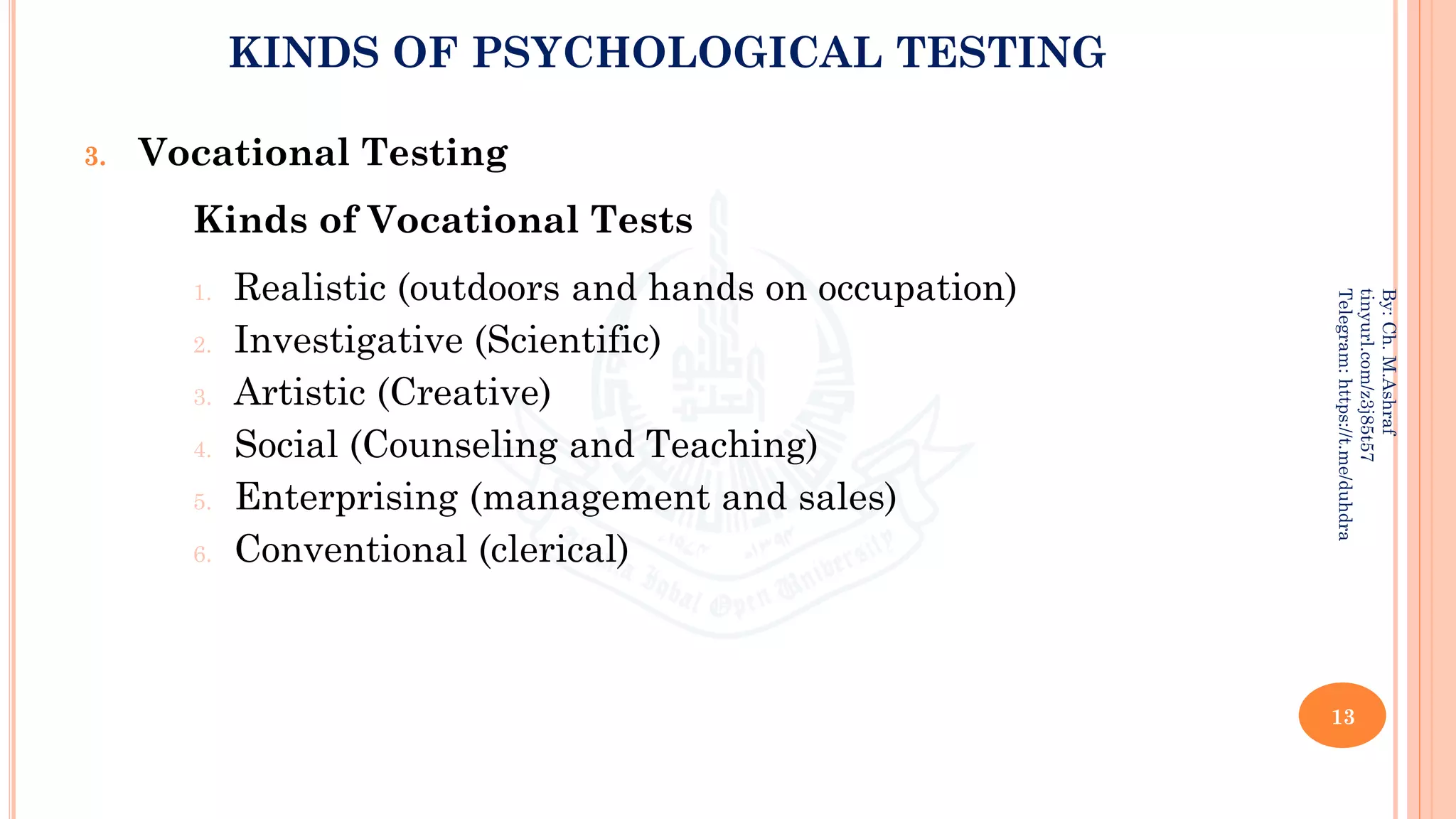 KINDS OF PSYCHOLOGICAL TESTING
3. Vocational Testing
Kinds of Vocational Tests
1. Realistic (outdoors and hands on occupation)
2. Investigative (Scientific)
3. Artistic (Creative)
4. Social (Counseling and Teaching)
5. Enterprising (management and sales)
6. Conventional (clerical)
13
By:
Ch.
M.Ashraf
tinyurl.com/z3j85t57
Telegram:
https://t.me/duhdra
 