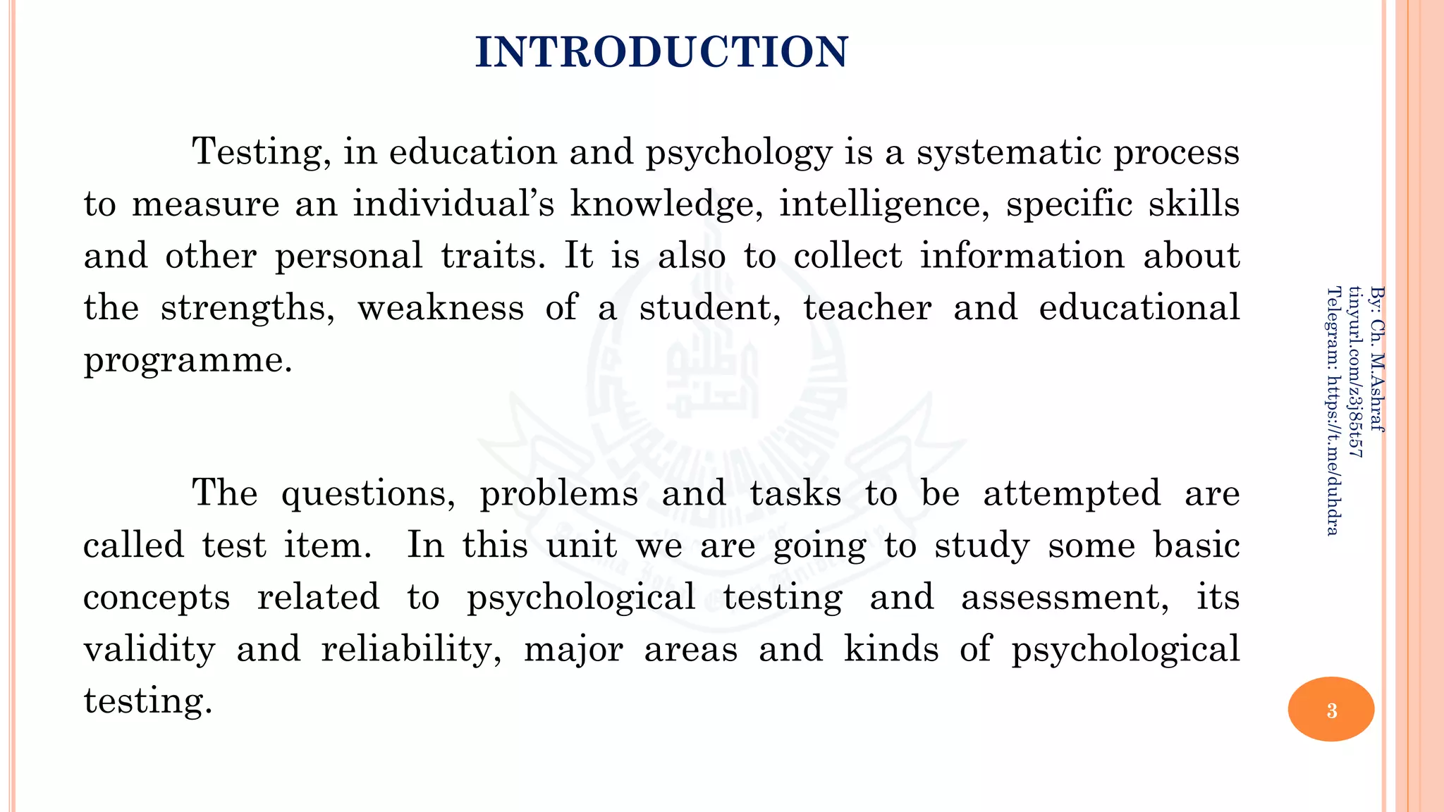 INTRODUCTION
Testing, in education and psychology is a systematic process
to measure an individual’s knowledge, intelligence, specific skills
and other personal traits. It is also to collect information about
the strengths, weakness of a student, teacher and educational
programme.
The questions, problems and tasks to be attempted are
called test item. In this unit we are going to study some basic
concepts related to psychological testing and assessment, its
validity and reliability, major areas and kinds of psychological
testing. 3
By:
Ch.
M.Ashraf
tinyurl.com/z3j85t57
Telegram:
https://t.me/duhdra
 