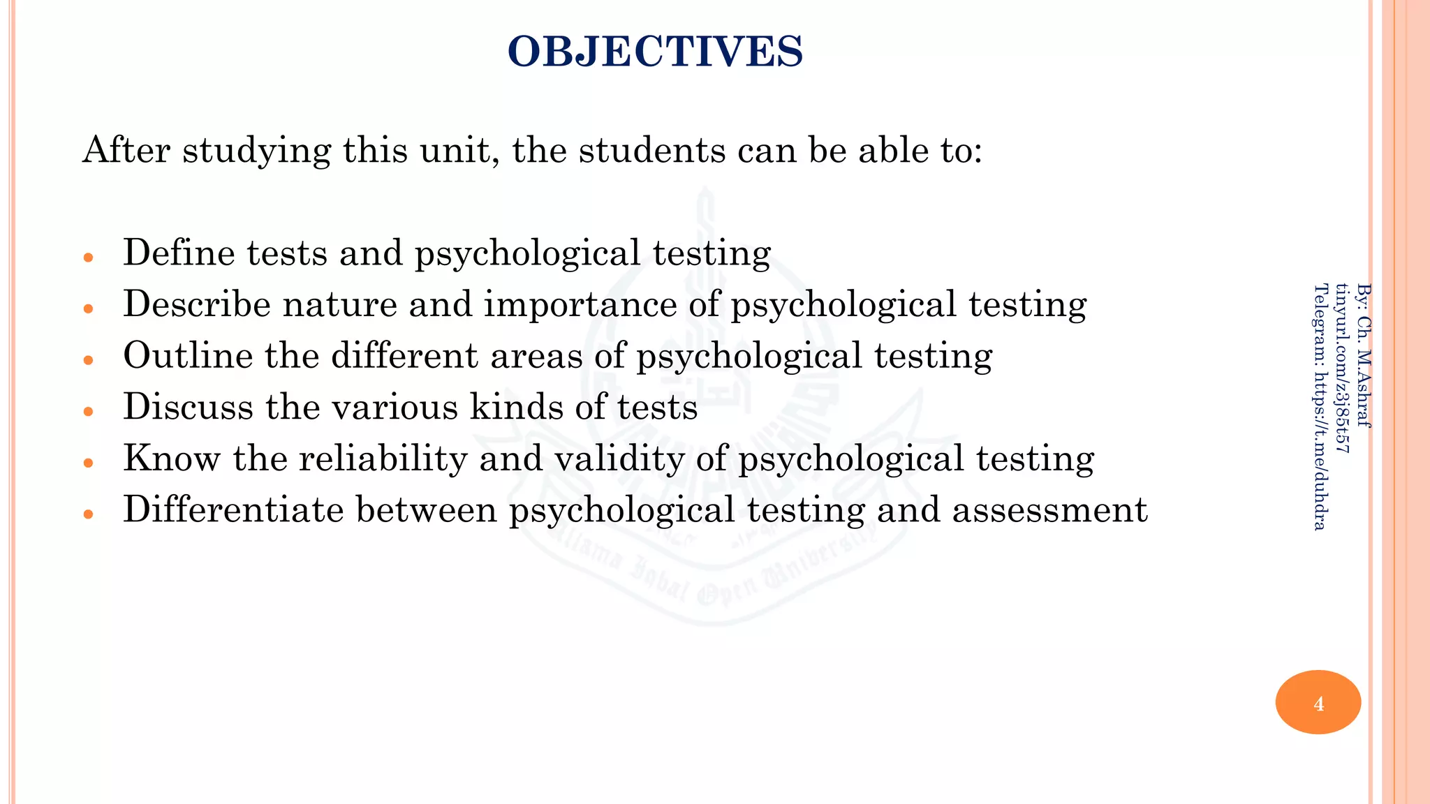 OBJECTIVES
After studying this unit, the students can be able to:
• Define tests and psychological testing
• Describe nature and importance of psychological testing
• Outline the different areas of psychological testing
• Discuss the various kinds of tests
• Know the reliability and validity of psychological testing
• Differentiate between psychological testing and assessment
4
By:
Ch.
M.Ashraf
tinyurl.com/z3j85t57
Telegram:
https://t.me/duhdra
 