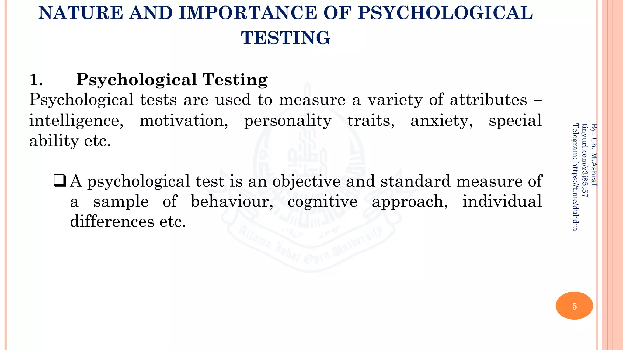 NATURE AND IMPORTANCE OF PSYCHOLOGICAL
TESTING
5
By:
Ch.
M.Ashraf
tinyurl.com/z3j85t57
Telegram:
https://t.me/duhdra
1. Psychological Testing
Psychological tests are used to measure a variety of attributes –
intelligence, motivation, personality traits, anxiety, special
ability etc.
❑A psychological test is an objective and standard measure of
a sample of behaviour, cognitive approach, individual
differences etc.
 