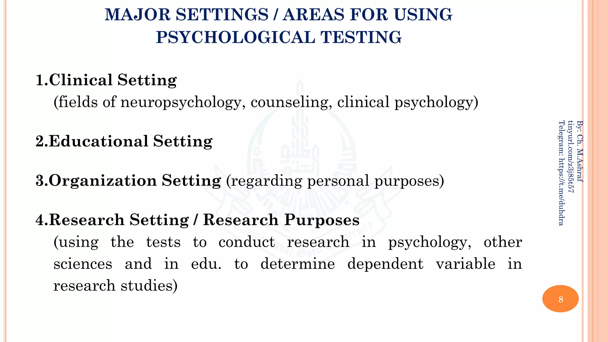 MAJOR SETTINGS / AREAS FOR USING
PSYCHOLOGICAL TESTING
1.Clinical Setting
(fields of neuropsychology, counseling, clinical psychology)
2.Educational Setting
3.Organization Setting (regarding personal purposes)
4.Research Setting / Research Purposes
(using the tests to conduct research in psychology, other
sciences and in edu. to determine dependent variable in
research studies)
8
By:
Ch.
M.Ashraf
tinyurl.com/z3j85t57
Telegram:
https://t.me/duhdra
 