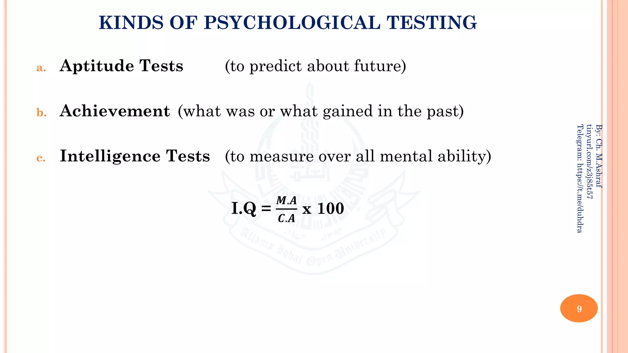 KINDS OF PSYCHOLOGICAL TESTING
a. Aptitude Tests (to predict about future)
b. Achievement (what was or what gained in the past)
c. Intelligence Tests (to measure over all mental ability)
I.Q =
𝑴.𝑨
𝑪.𝑨
x 100
9
By:
Ch.
M.Ashraf
tinyurl.com/z3j85t57
Telegram:
https://t.me/duhdra
 