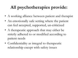 All psychotherapies provide:
• A working alliance between patient and therapist
• An emotionally safe setting where the patient
can feel accepted, supported, un-criticized
• A therapeutic approach that may either be
strictly adhered to or modified according to
patient needs
• Confidentiality as integral to therapeutic
relationship except with safety issues
 