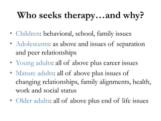 Who seeks therapy…and why?
• Children: behavioral, school, family issues
• Adolescents: as above and issues of separation
and peer relationships
• Young adults: all of above plus career issues
• Mature adults: all of above plus issues of
changing relationships, family alignments, health,
work and social status
• Older adults: all of above plus end of life issues
 