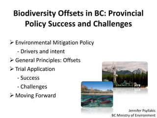 Biodiversity Offsets in BC: Provincial
Policy Success and Challenges
 Environmental Mitigation Policy
- Drivers and intent
 General Principles: Offsets
 Trial Application
- Success
- Challenges
 Moving Forward
Jennifer Psyllakis
BC Ministry of Environment

 