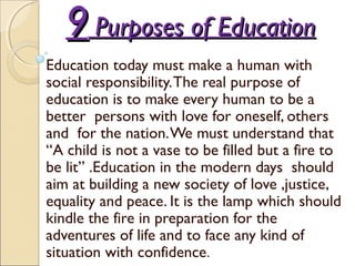 99 Purposes of EducationPurposes of Education
Education today must make a human with
social responsibility.The real purpose of
education is to make every human to be a
better persons with love for oneself, others
and for the nation.We must understand that
“A child is not a vase to be filled but a fire to
be lit” .Education in the modern days should
aim at building a new society of love ,justice,
equality and peace. It is the lamp which should
kindle the fire in preparation for the
adventures of life and to face any kind of
situation with confidence.
 