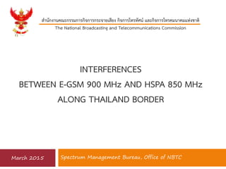 Spectrum Management Bureau, Office of NBTC
สำนักงำนคณะกรรมกำรกิจกำรกระจำยเสียง กิจกำรโทรทัศน์ และกิจกำรโทรคมนำคมแห่งชำติ
The National Broadcasting and Telecommunications Commission
March 2015
INTERFERENCES
BETWEEN E-GSM 900 MHz AND HSPA 850 MHz
ALONG THAILAND BORDER
 