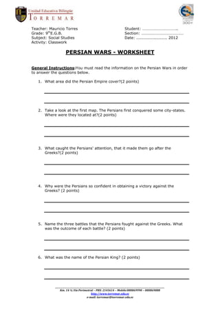 Teacher: Mauricio Torres                                                      Student: ……………………………..
Grade: 9thE.G.B.                                                              Section: ……………………………………
Subject: Social Studies                                                       Date: ....................... 2012
Activity: Classwork

                      PERSIAN WARS - WORKSHEET

General Instructions:You must read the information on the Persian Wars in order
to answer the questions below.

   1. What area did the Persian Empire cover?(2 points)




   2. Take a look at the first map. The Persians first conquered some city-states.
      Where were they located at?(2 points)




   3. What caught the Persians' attention, that it made them go after the
      Greeks?(2 points)




   4. Why were the Persians so confident in obtaining a victory against the
      Greeks? (2 points)




   5. Name the three battles that the Persians fought against the Greeks. What
      was the outcome of each battle? (2 points)




   6. What was the name of the Persian King? (2 points)




            _________________________________________________________________________________________________________
                Km. 14 ½ Vía Perimetral – PBX: 2145614 – Mobile:080869990 – 080869888
                                              http://www.torremar.edu.ec
                                          e-mail: torremar@torremar.edu.ec
 