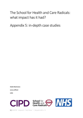1 | S H C R i m p a c t r e v i e w – A p p e n d i x 5
The School for Health and Care Radicals:
what impact has it had?
Appendix 5: in-depth case studies
Stella Martorana
Jonny Gifford
CIPD
 