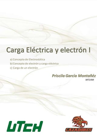 Carga Eléctrica y electrón I
Priscila García Montañéz
a) Concepto de Electrostática
b) Concepto de electrón y carga eléctrica
c) Carga de un electrón
MT14M
 