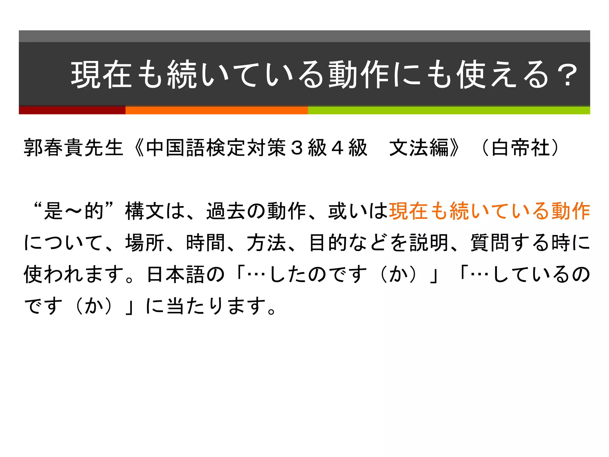 現在も続いている動作にも使える？ 
郭春貴先生《中国語検定対策３級４級文法編》（白帝社） 
“是〜的”構文は、過去の動作、或いは現在も続いている動作 
について、場所、時間、方法、目的などを説明、質問する時に 
使われます。日本語の「…したのです（か）」「…しているの 
です（か）」に当たります。 
 