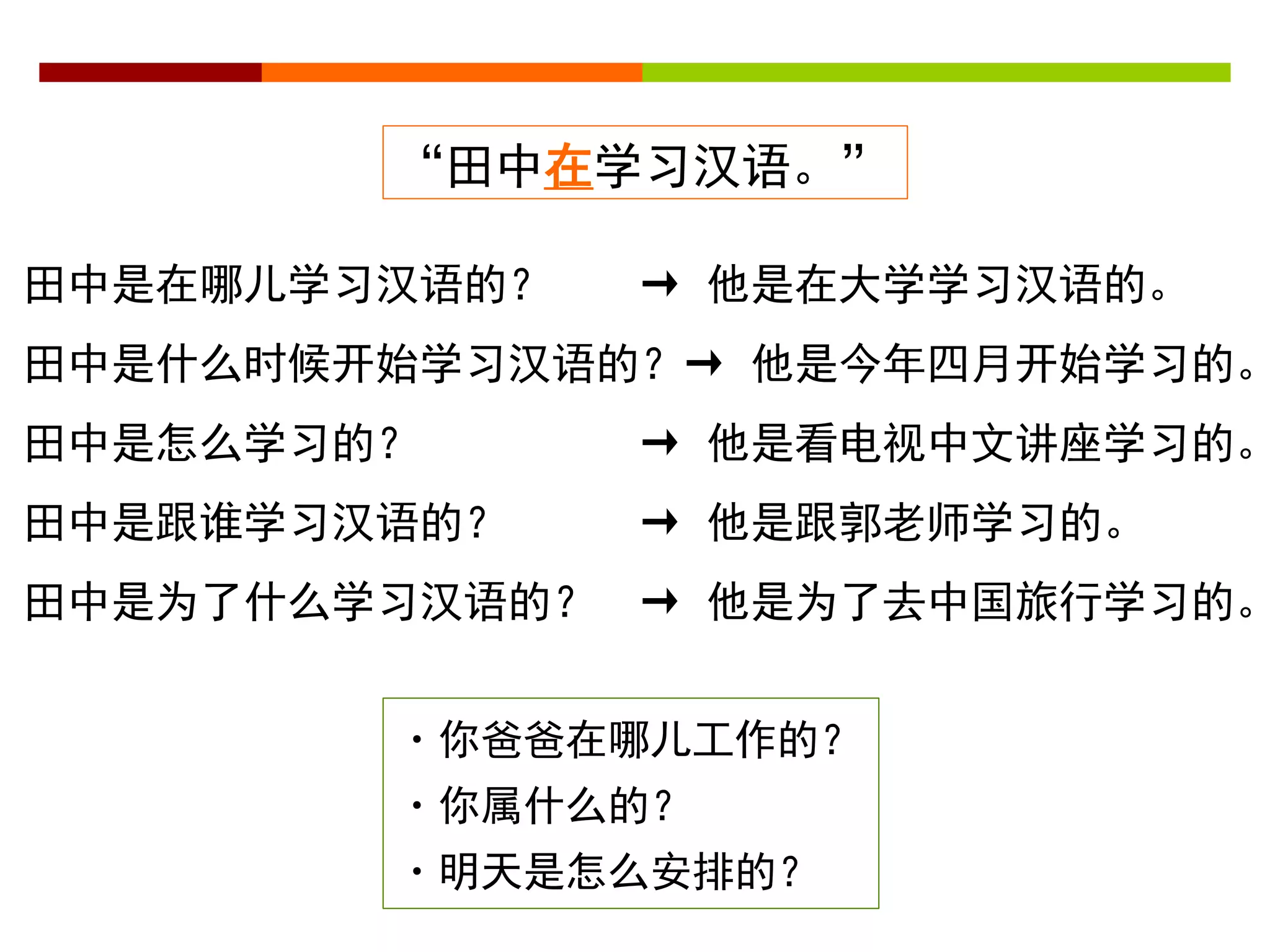 “田中在学习汉语。” 
田中是在哪儿学习汉语的？ → 他是在大学学习汉语的。 
田中是什么时候开始学习汉语的？→ 他是今年四月开始学习的。 
田中是怎么学习的？ → 他是看电视中文讲座学习的。 
田中是跟谁学习汉语的？ → 他是跟郭老师学习的。 
田中是为了什么学习汉语的？ → 他是为了去中国旅行学习的。 
・你爸爸在哪儿工作的？ 
・你属什么的？ 
・明天是怎么安排的？ 
 