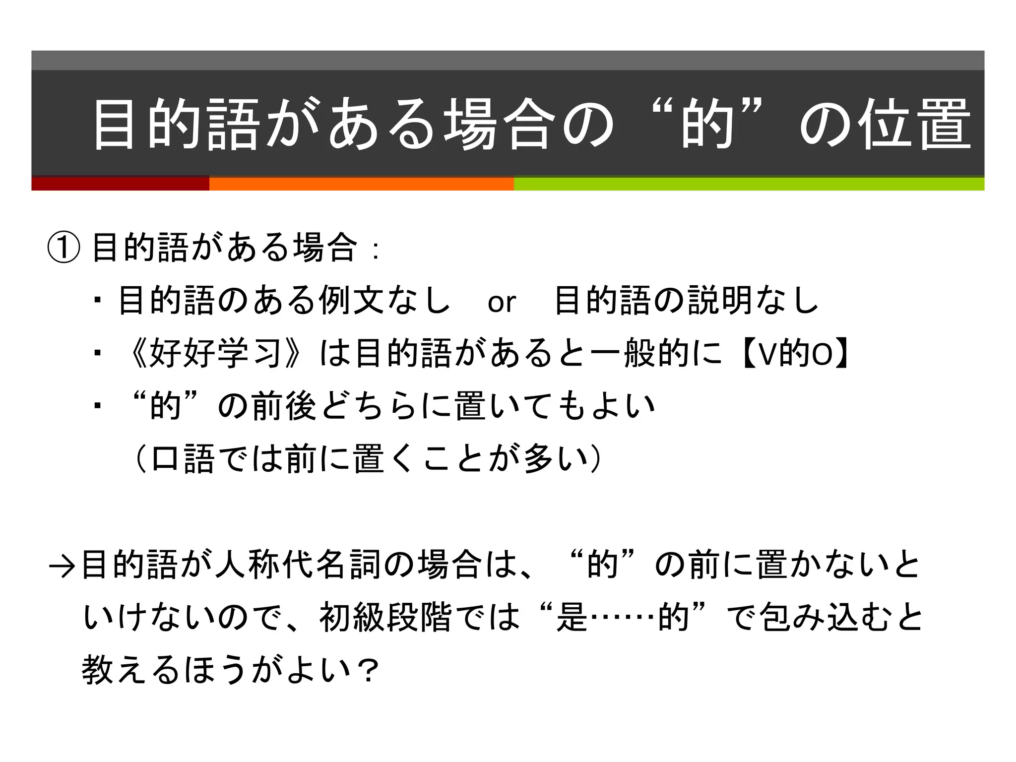 目的語がある場合の“的”の位置 
① 目的語がある場合： 
・目的語のある例文なしor 目的語の説明なし 
・《好好学习》は目的語があると一般的に【V的O】 
・“的”の前後どちらに置いてもよい 
（口語では前に置くことが多い） 
→目的語が人称代名詞の場合は、“的”の前に置かないと 
いけないので、初級段階では“是……的”で包み込むと 
教えるほうがよい？ 
 