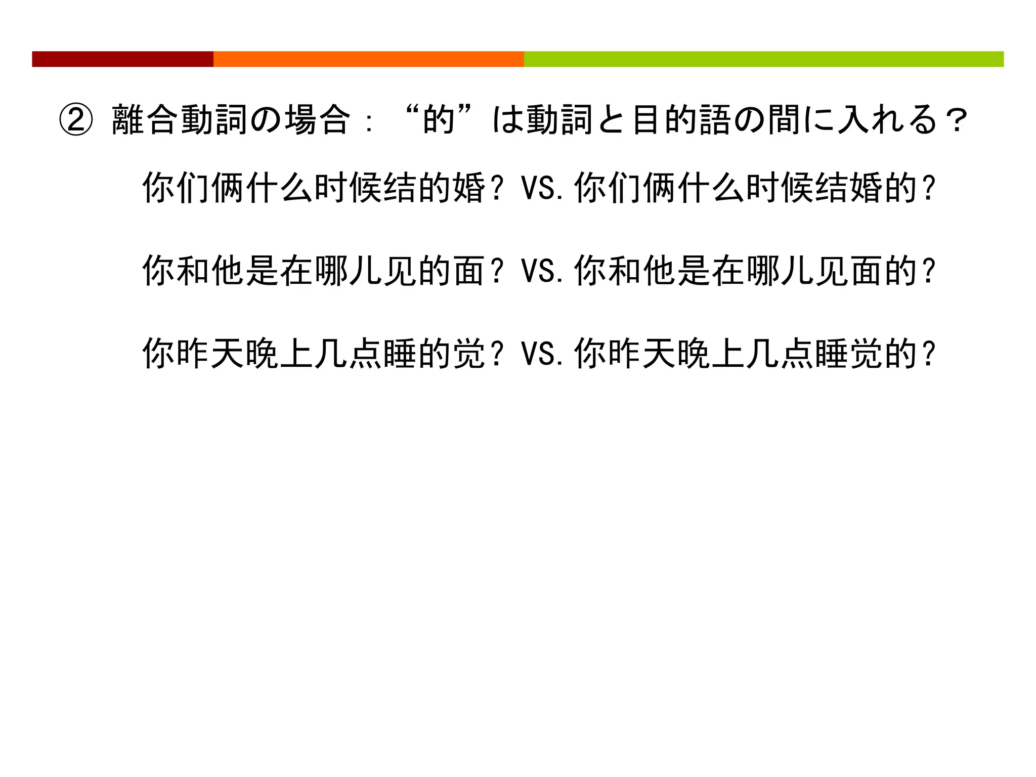 ② 離合動詞の場合：“的”は動詞と目的語の間に入れる？ 
你们俩什么时候结的婚？VS.你们俩什么时候结婚的？ 
你和他是在哪儿见的面？VS.你和他是在哪儿见面的？ 
你昨天晚上几点睡的觉？VS.你昨天晚上几点睡觉的？ 
 