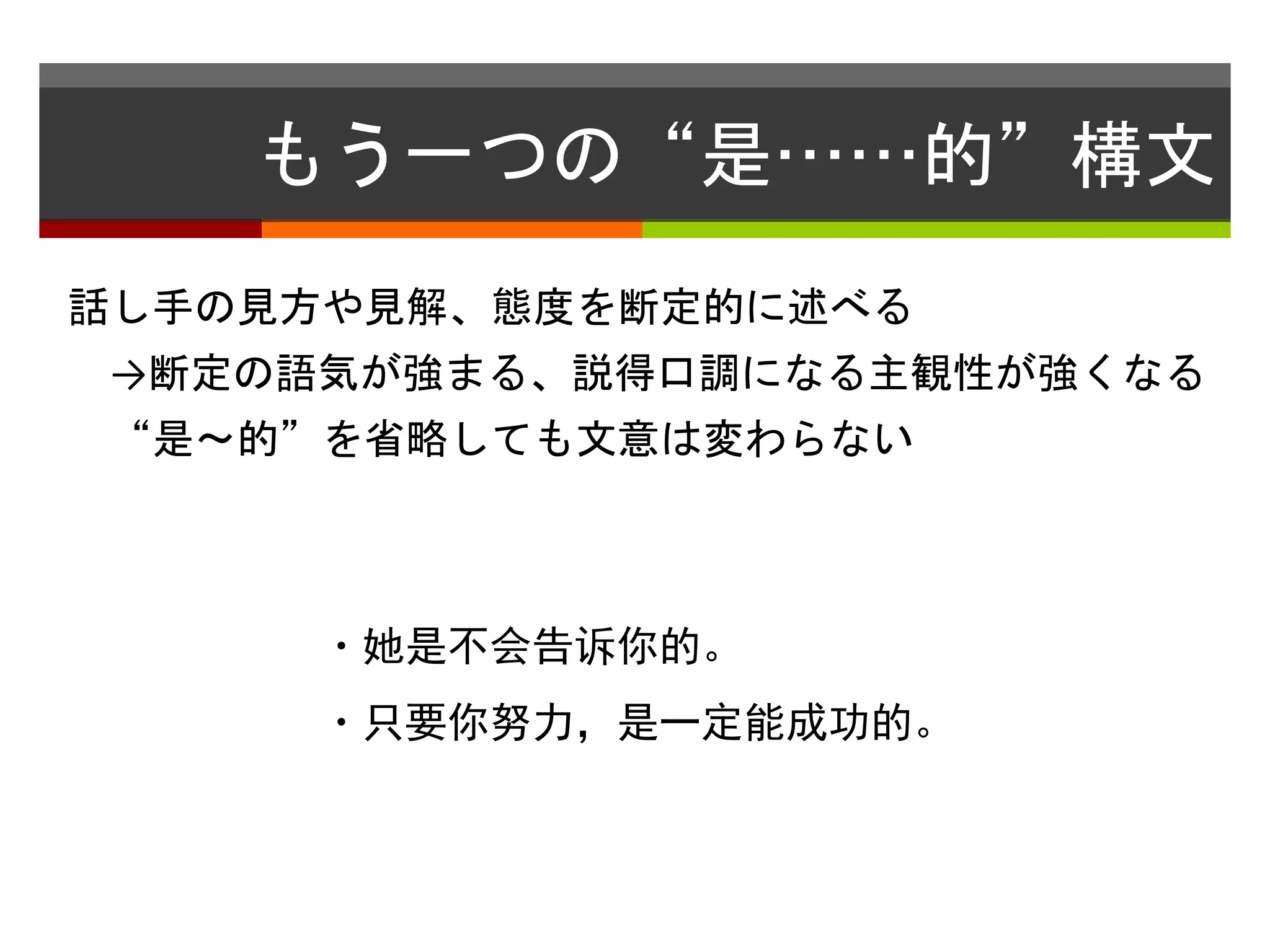 もう一つの“是……的”構文 
話し手の見方や見解、態度を断定的に述べる 
→断定の語気が強まる、説得口調になる主観性が強くなる 
“是〜的”を省略しても文意は変わらない 
・她是不会告诉你的。 
・只要你努力，是一定能成功的。 
 