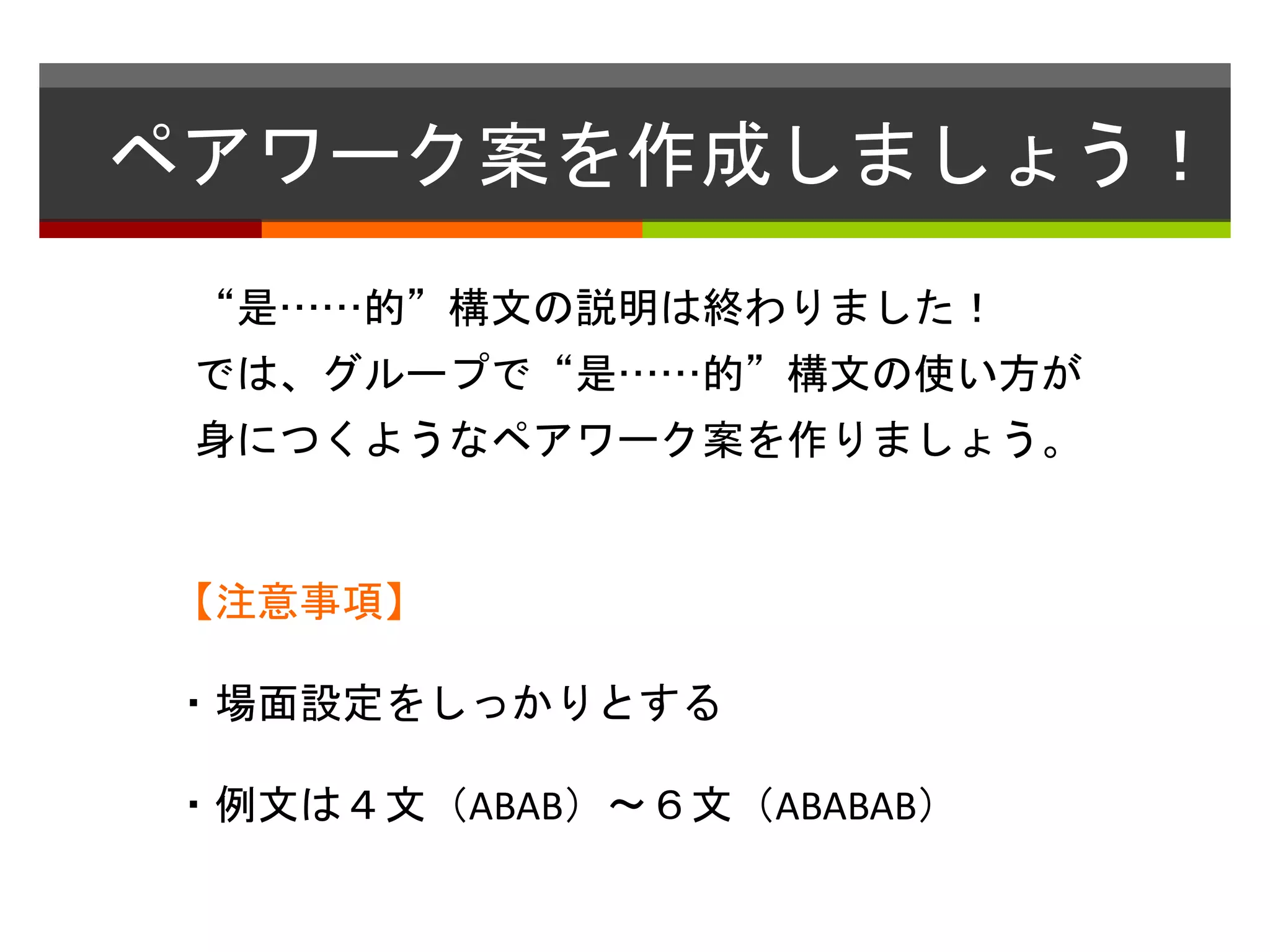 ペアワーク案を作成しましょう！ 
“是……的”構文の説明は終わりました！ 
では、グループで“是……的”構文の使い方が 
身につくようなペアワーク案を作りましょう。 
【注意事項】 
・場面設定をしっかりとする 
・例文は４文（ABAB）〜６文（ABABAB） 
 