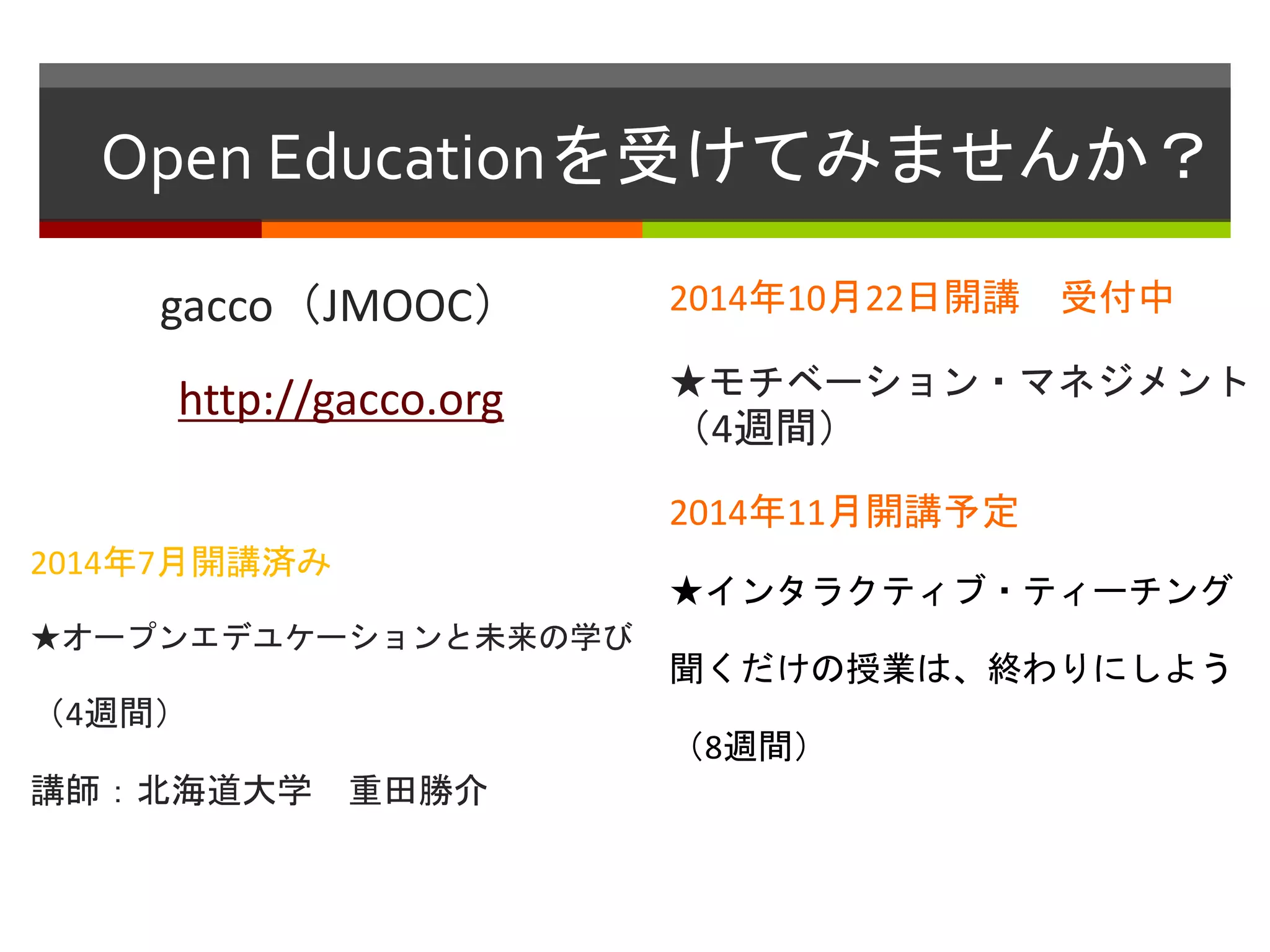 Open Educationを受けてみませんか？ 
gacco（JMOOC） 
http://gacco.org 
2014年7月開講済み 
★オープンエデユケーションと未来の学び 
（4週間） 
講師：北海道大学重田勝介 
2014年10月22日開講受付中 
★モチベーション・マネジメント 
（4週間） 
2014年11月開講予定 
★インタラクティブ・ティーチング 
聞くだけの授業は、終わりにしよう 
（8週間） 
