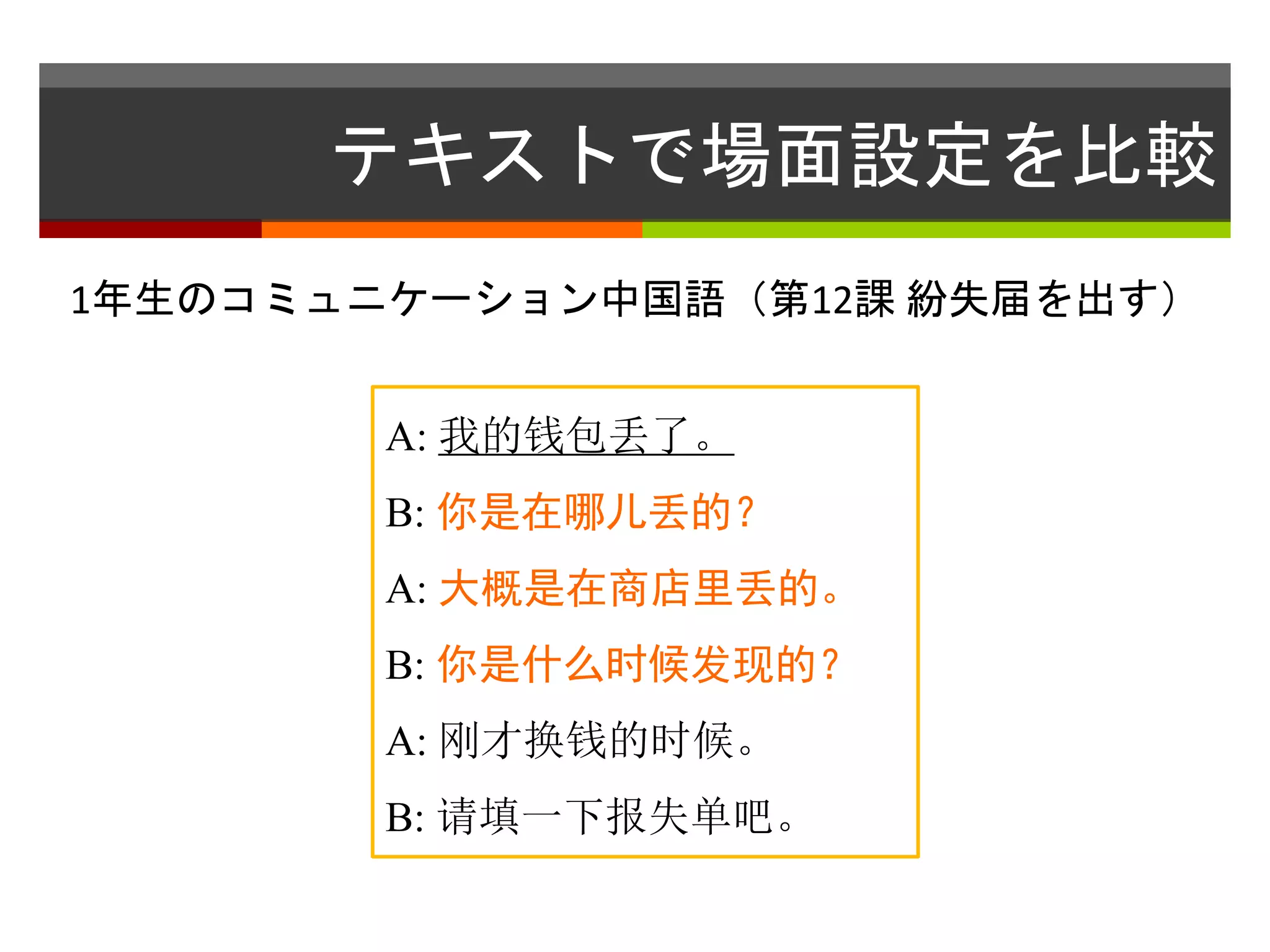 テキストで場面設定を比較 
1年生のコミュニケーション中国語（第12課紛失届を出す） 
A: 我的钱包丢了。 
B: 你是在哪儿丢的？ 
A: 大概是在商店里丢的。 
B: 你是什么时候发现的？ 
A: 刚才换钱的时候。 
B: 请填一下报失单吧。 
 