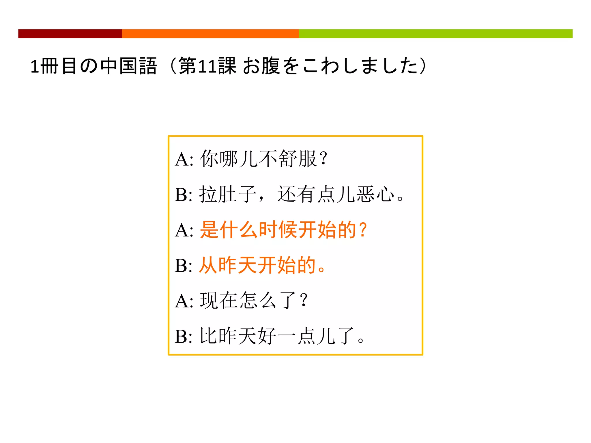 1冊目の中国語（第11課お腹をこわしました） 
A: 你哪儿不舒服？ 
B: 拉肚子，还有点儿恶心。 
A: 是什么时候开始的？ 
B: 从昨天开始的。 
A: 现在怎么了？ 
B: 比昨天好一点儿了。 
 