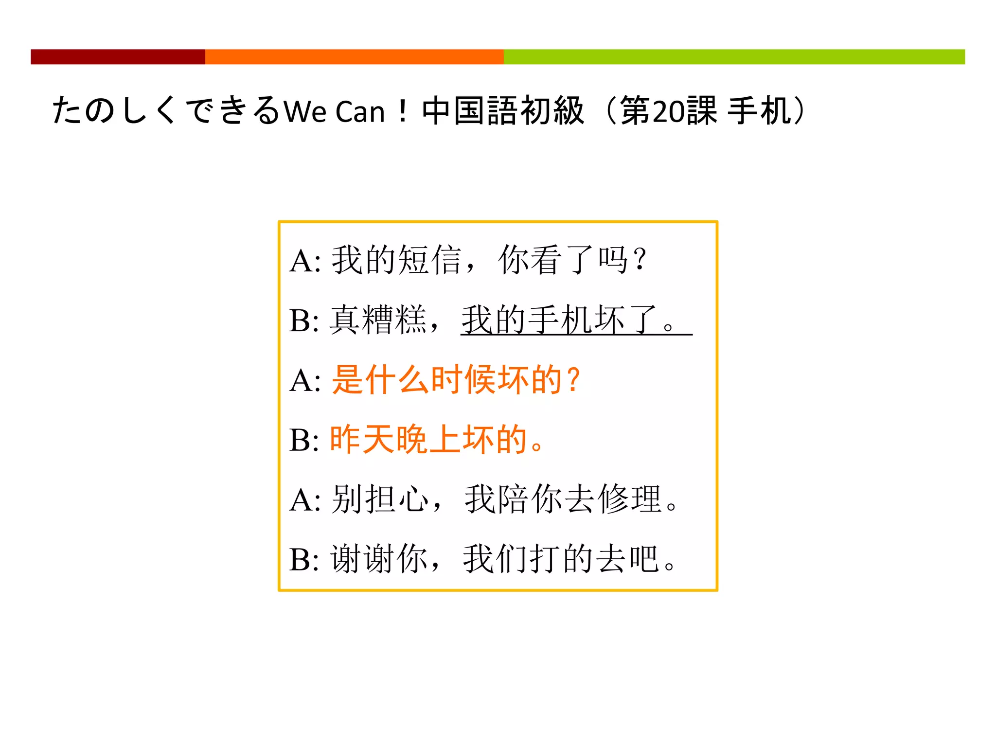 たのしくできるWe Can！中国語初級（第20課手机） 
A: 我的短信，你看了吗？ 
B: 真糟糕，我的手机坏了。 
A: 是什么时候坏的？ 
B: 昨天晚上坏的。 
A: 别担心，我陪你去修理。 
B: 谢谢你，我们打的去吧。 
 