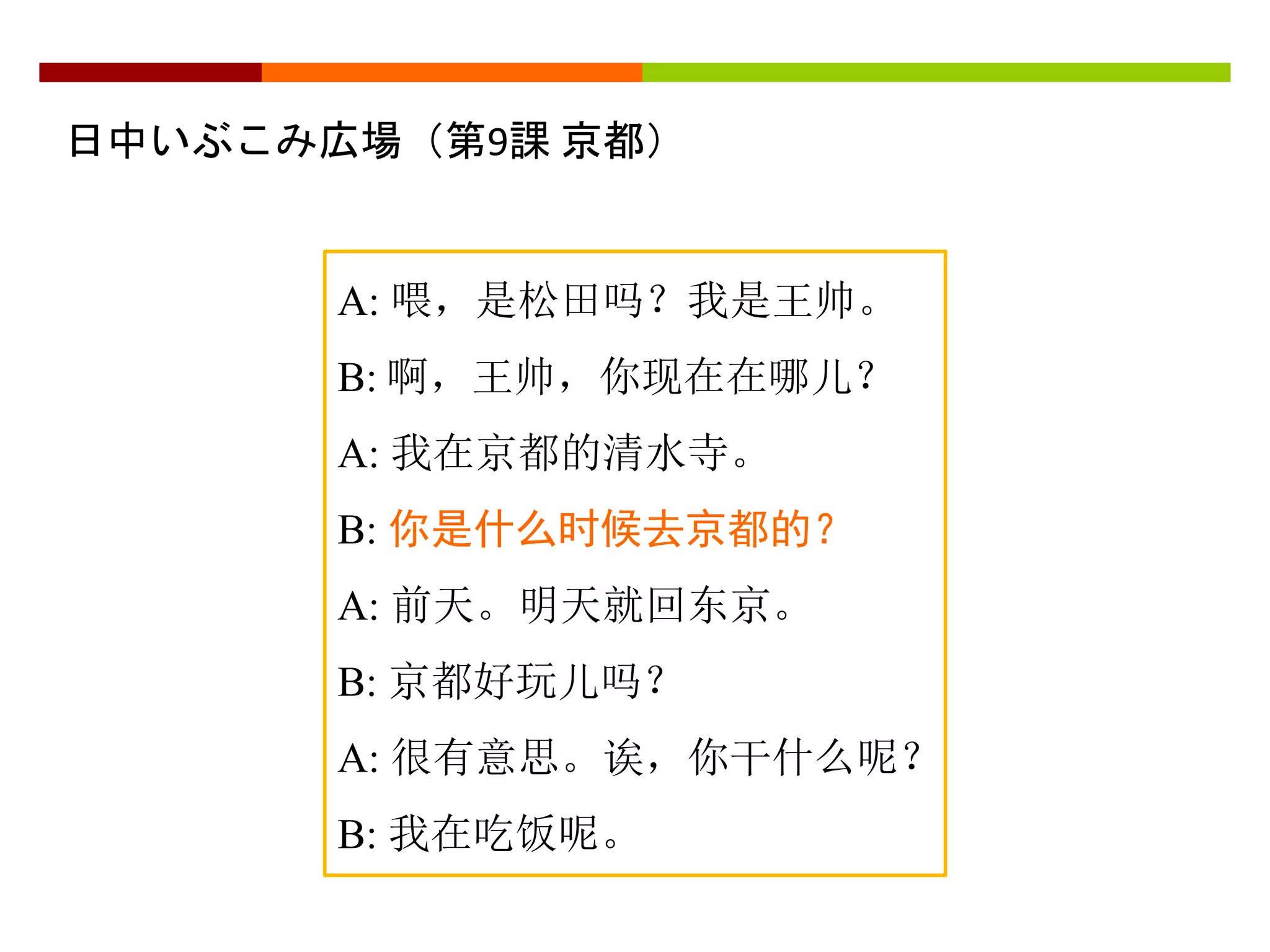 日中いぶこみ広場（第9課京都） 
A: 喂，是松田吗？我是王帅。 
B: 啊，王帅，你现在在哪儿？ 
A: 我在京都的清水寺。 
B: 你是什么时候去京都的？ 
A: 前天。明天就回东京。 
B: 京都好玩儿吗？ 
A: 很有意思。诶，你干什么呢？ 
B: 我在吃饭呢。 
 