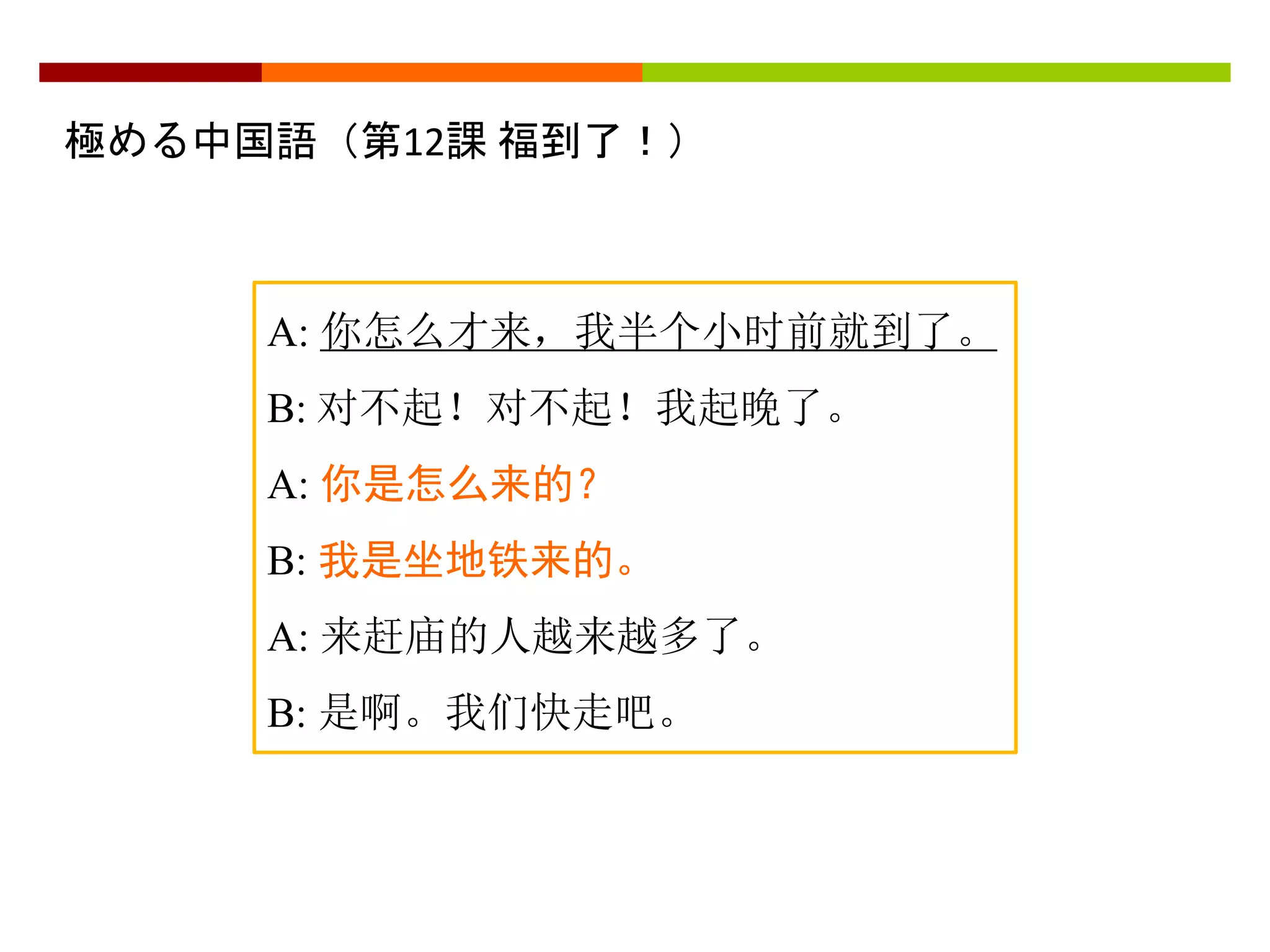 極める中国語（第12課福到了！） 
A: 你怎么才来，我半个小时前就到了。 
B: 对不起！对不起！我起晚了。 
A: 你是怎么来的？ 
B: 我是坐地铁来的。 
A: 来赶庙的人越来越多了。 
B: 是啊。我们快走吧。 
 