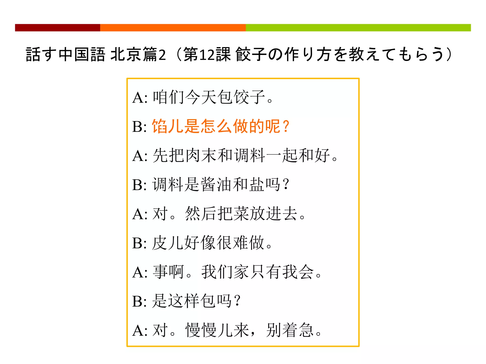 話す中国語北京篇2（第12課餃子の作り方を教えてもらう） 
A: 咱们今天包饺子。 
B: 馅儿是怎么做的呢？ 
A: 先把肉末和调料一起和好。 
B: 调料是酱油和盐吗？ 
A: 对。然后把菜放进去。 
B: 皮儿好像很难做。 
A: 事啊。我们家只有我会。 
B: 是这样包吗？ 
A: 对。慢慢儿来，别着急。 
 