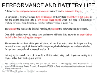 PERFORMANCE AND BATTERY LIFE
A lot of the biggest power-consumption gains come from the hardware design.
In particular, if your device can turn off modules of the system when they’re not in use or
put the entire processor into a low-power sleep mode when the code is finished or
waiting for something to happen, you have already made a quick win.
The quicker the main code finishes running, the sooner the hardware can go to sleep.
One of the easiest ways to make your code more efficient is to move to an event-driven
model rather than polling for changes.
The reason for this is to allow your device to sit in a low power state for longer and leap
into action when required, instead of having to regularly do busywork to check whether
things have changed and it has real work to do.
Setting up this model is trickier to do with the networking code if you are acting as a
client, rather than waiting as a server.
The techniques such as long polling that you saw in Chapter 7, “Prototyping Online Components”, or
protocols like Message Queue Telemetry Transport (MQTT) or basic socket connections enable you to work
around this situation.
IoT TY BSc.IT notes by Ms.Blety Alengadan
 
