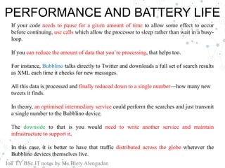 PERFORMANCE AND BATTERY LIFE
If your code needs to pause for a given amount of time to allow some effect to occur
before continuing, use calls which allow the processor to sleep rather than wait in a busy-
loop.
If you can reduce the amount of data that you’re processing, that helps too.
For instance, Bubblino talks directly to Twitter and downloads a full set of search results
as XML each time it checks for new messages.
All this data is processed and finally reduced down to a single number—how many new
tweets it finds.
In theory, an optimised intermediary service could perform the searches and just transmit
a single number to the Bubblino device.
The downside to that is you would need to write another service and maintain
infrastructure to support it.
In this case, it is better to have that traffic distributed across the globe wherever the
Bubblino devices themselves live.
IoT TY BSc.IT notes by Ms.Blety Alengadan
 