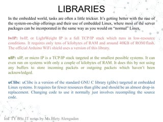 LIBRARIES
In the embedded world, tasks are often a little trickier. It’s getting better with the rise of
the system-on-chip offerings and their use of embedded Linux, where most of the server
packages can be incorporated in the same way as you would on “normal” Linux.
lwIP: lwIP, or LightWeight IP is a full TCP/IP stack which runs in low-resource
conditions. It requires only tens of kilobytes of RAM and around 40KB of ROM/flash.
The official Arduino WiFi shield uses a version of this library.
uIP: uIP, or micro IP is a TCP/IP stack targeted at the smallest possible systems. It can
even run on systems with only a couple of kilobytes of RAM. It does this by not using
any buffers to store incoming packets or outgoing packets which haven’t been
acknowledged.
uClibc: uClibc is a version of the standard GNU C library (glibc) targeted at embedded
Linux systems. It requires far fewer resources than glibc and should be an almost drop-in
replacement. Changing code to use it normally just involves recompiling the source
code.
IoT TY BSc.IT notes by Ms.Blety Alengadan
 