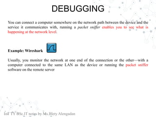 DEBUGGING
You can connect a computer somewhere on the network path between the device and the
service it communicates with, running a packet sniffer enables you to see what is
happening at the network level.
Example: Wireshark
Usually, you monitor the network at one end of the connection or the other—with a
computer connected to the same LAN as the device or running the packet sniffer
software on the remote server
IoT TY BSc.IT notes by Ms.Blety Alengadan
 
