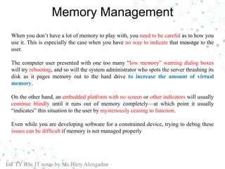 Memory Management
When you don’t have a lot of memory to play with, you need to be careful as to how you
use it. This is especially the case when you have no way to indicate that message to the
user.
The computer user presented with one too many “low memory” warning dialog boxes
will try rebooting, and so will the system administrator who spots the server thrashing its
disk as it pages memory out to the hard drive to increase the amount of virtual
memory.
On the other hand, an embedded platform with no screen or other indicators will usually
continue blindly until it runs out of memory completely—at which point it usually
“indicates” this situation to the user by mysteriously ceasing to function.
Even while you are developing software for a constrained device, trying to debug these
issues can be difficult if memory is not managed properly
IoT TY BSc.IT notes by Ms.Blety Alengadan
 