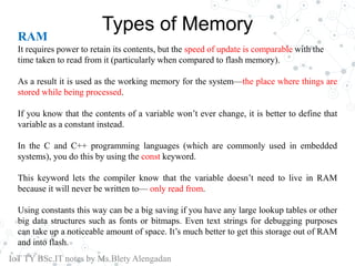 Types of Memory
RAM
It requires power to retain its contents, but the speed of update is comparable with the
time taken to read from it (particularly when compared to flash memory).
As a result it is used as the working memory for the system—the place where things are
stored while being processed.
If you know that the contents of a variable won’t ever change, it is better to define that
variable as a constant instead.
In the C and C++ programming languages (which are commonly used in embedded
systems), you do this by using the const keyword.
This keyword lets the compiler know that the variable doesn’t need to live in RAM
because it will never be written to— only read from.
Using constants this way can be a big saving if you have any large lookup tables or other
big data structures such as fonts or bitmaps. Even text strings for debugging purposes
can take up a noticeable amount of space. It’s much better to get this storage out of RAM
and into flash.
IoT TY BSc.IT notes by Ms.Blety Alengadan
 