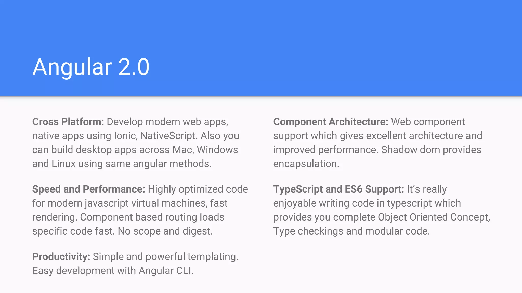 Angular 2.0
Cross Platform: Develop modern web apps,
native apps using Ionic, NativeScript. Also you
can build desktop apps across Mac, Windows
and Linux using same angular methods.
Speed and Performance: Highly optimized code
for modern javascript virtual machines, fast
rendering. Component based routing loads
specific code fast. No scope and digest.
Productivity: Simple and powerful templating.
Easy development with Angular CLI.
Component Architecture: Web component
support which gives excellent architecture and
improved performance. Shadow dom provides
encapsulation.
TypeScript and ES6 Support: It’s really
enjoyable writing code in typescript which
provides you complete Object Oriented Concept,
Type checkings and modular code.
 