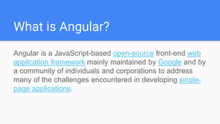 What is Angular?
Angular is a JavaScript-based open-source front-end web
application framework mainly maintained by Google and by
a community of individuals and corporations to address
many of the challenges encountered in developing single-
page applications.
 