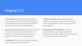 Angular 2.0
Cross Platform: Develop modern web apps,
native apps using Ionic, NativeScript. Also you
can build desktop apps across Mac, Windows
and Linux using same angular methods.
Speed and Performance: Highly optimized code
for modern javascript virtual machines, fast
rendering. Component based routing loads
specific code fast. No scope and digest.
Productivity: Simple and powerful templating.
Easy development with Angular CLI.
Component Architecture: Web component
support which gives excellent architecture and
improved performance. Shadow dom provides
encapsulation.
TypeScript and ES6 Support: It’s really
enjoyable writing code in typescript which
provides you complete Object Oriented Concept,
Type checkings and modular code.
 
