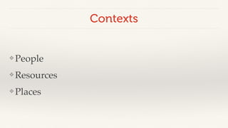Contexts 
❖People! 
❖Resources! 
❖ Places 
 
